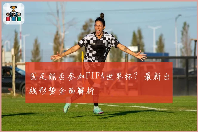 国足能否参加FIFA世界杯？最新出线形势全面解析