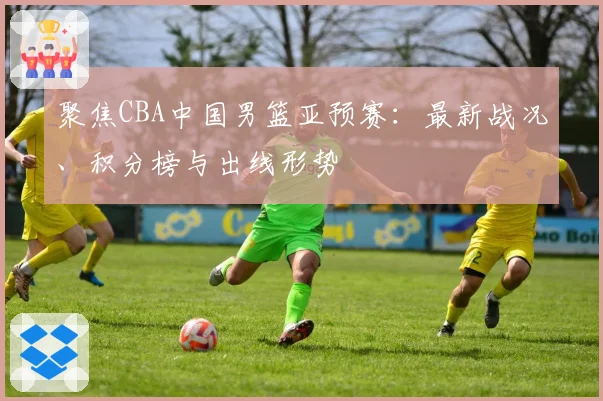 聚焦CBA中国男篮亚预赛：最新战况、积分榜与出线形势