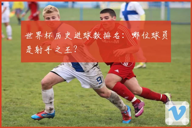 世界杯历史进球数排名：哪位球员是射手之王？