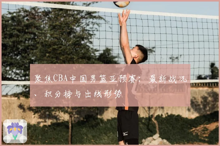 聚焦CBA中国男篮亚预赛：最新战况、积分榜与出线形势