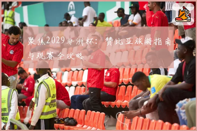 聚焦2029非洲杯：赞比亚旅游指南与观赛全攻略