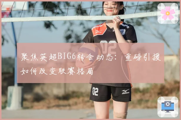 聚焦英超BIG6转会动态：重磅引援如何改变联赛格局