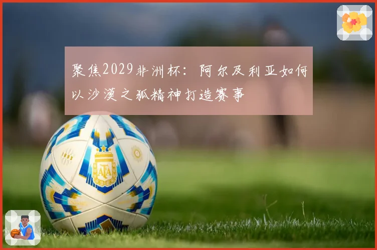 聚焦2029非洲杯：阿尔及利亚如何以沙漠之狐精神打造赛事