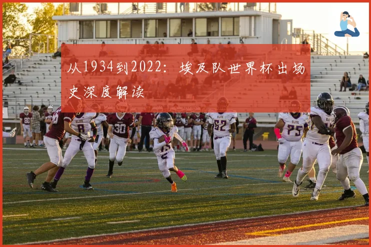 从1934到2022：埃及队世界杯出场史深度解读