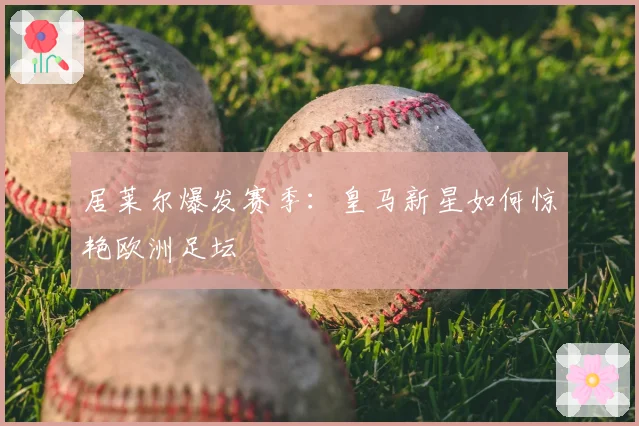 居莱尔爆发赛季：皇马新星如何惊艳欧洲足坛