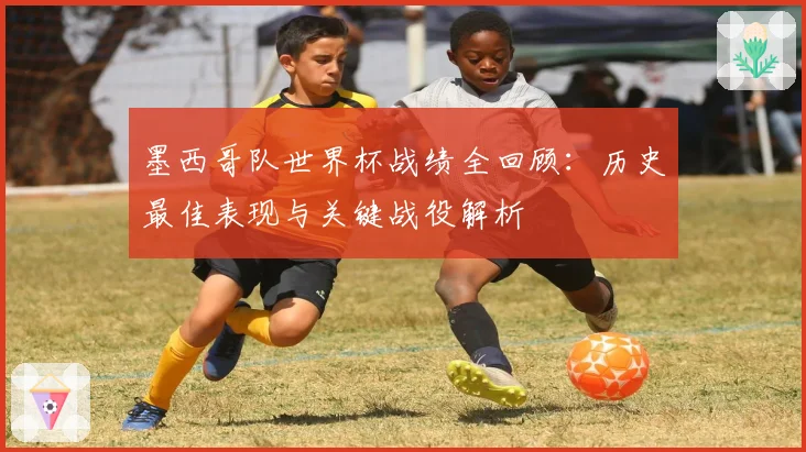 墨西哥队世界杯战绩全回顾：历史最佳表现与关键战役解析