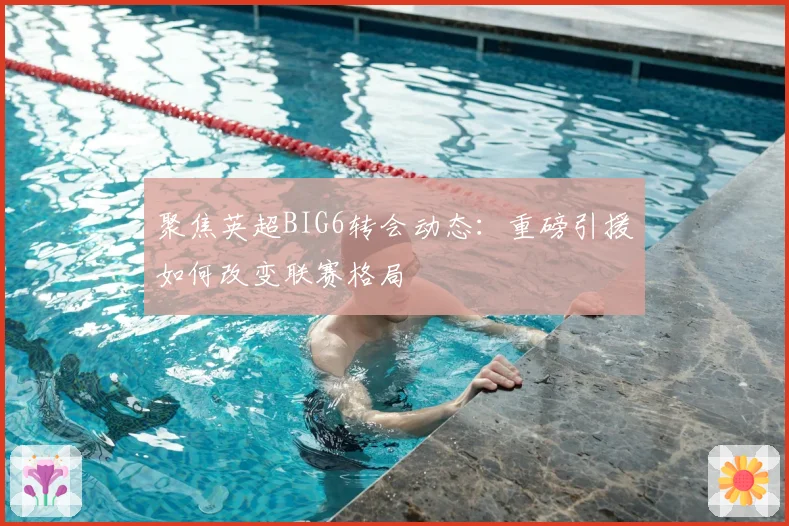 聚焦英超BIG6转会动态：重磅引援如何改变联赛格局