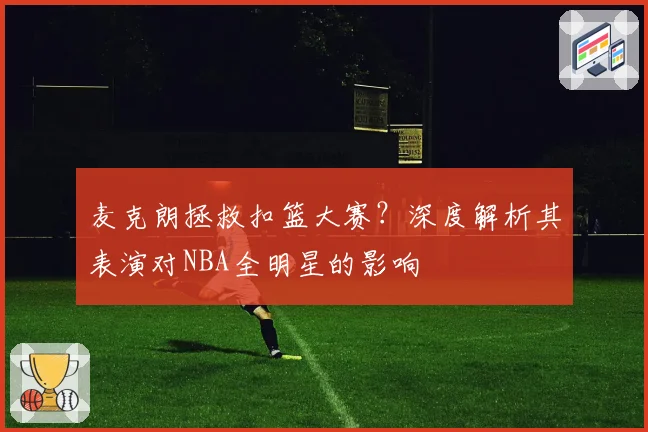 麦克朗拯救扣篮大赛？深度解析其表演对NBA全明星的影响