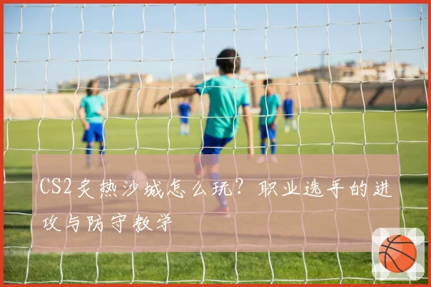 CS2炙热沙城怎么玩?职业选手的进攻与防守教学