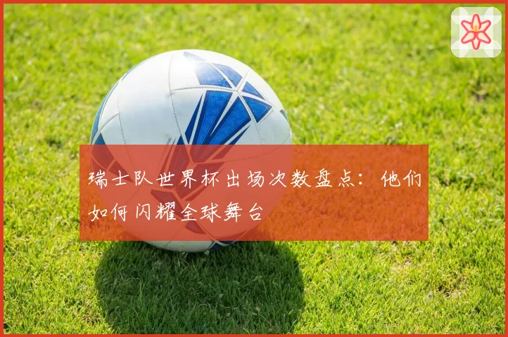 瑞士队世界杯出场次数盘点:他们如何闪耀全球舞台