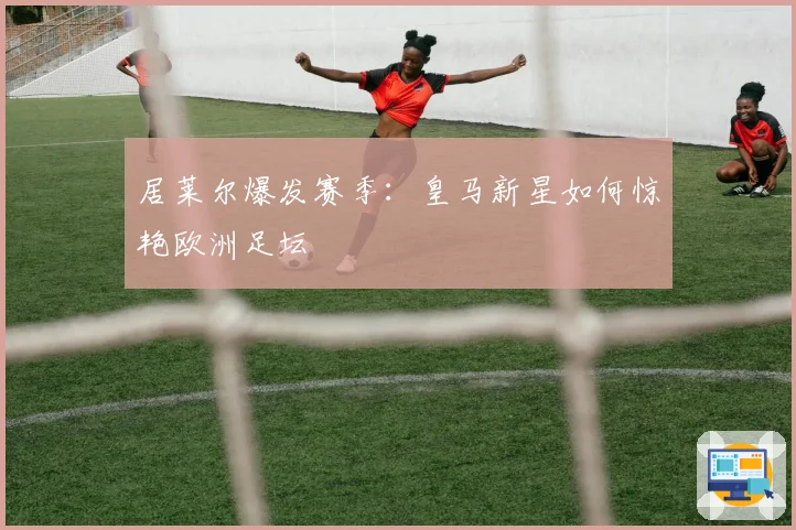 居莱尔爆发赛季：皇马新星如何惊艳欧洲足坛