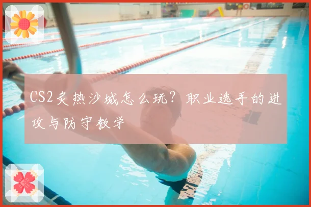CS2炙热沙城怎么玩?职业选手的进攻与防守教学